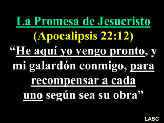 La Promesa de Jesucristo
(Apocalipsis 22:12)
“He aquí yo vengo pronto, y
mi galardón conmigo, para
recompensar a cada
uno según sea su obra”
LASC
 