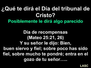 ¿Qué te dirá el Día del tribunal de
Cristo?
Posiblemente le dirá algo parecido
Día de recompensas
(Mateo 25:21, 26)
Y su señor le dijo: Bien,
buen siervo y fiel; sobre poco has sido
fiel, sobre mucho te pondré; entra en el
gozo de tu señor…..
LASC
 