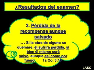 ¿Resultados del examen?
3. Pérdida de la
recompensa aunque
salvado
… Si la obra de alguno se
quemare, él sufrirá pérdida, si
bien él mismo será
salvo, aunque así como por
fuego. 1a Co. 3:15
LASC
 
