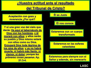 ¿Nuestra actitud ante el resultado
del Tribunal de Cristo?
LASC-VAL
Aceptación con gozo y
reverencia ¿Por qué?
Él es Justo
Él nos conoce
Estaremos con un cuerpo
transformado
Estaremos en las esferas
celestiales
Estaremos para siempre con el
Señor y además, sin merecerlo
Y oí una gran voz del cielo que
decía: He aquí el tabernáculo de
Dios con los hombres, y él
morará con ellos; y ellos serán
su pueblo y Dios mismo estará
con ellos como su Dios.
Enjugará Dios toda lágrima de
los ojos de ellos; y ya no habrá
muerte, ni habrá más llanto, ni
clamor, ni dolor; porque las
primeras cosas pasaron. Ap.
21:3-4.
LASC
 