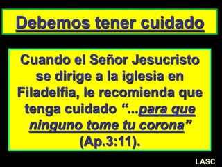 Cuando el Señor Jesucristo
se dirige a la iglesia en
Filadelfia, le recomienda que
tenga cuidado “...para que
ninguno tome tu corona”
(Ap.3:11).
Debemos tener cuidado
LASC
 