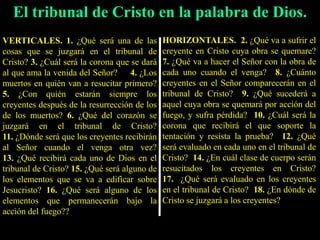 El tribunal de Cristo en la palabra de Dios.
VERTICALES. 1. ¿Qué será una de las
cosas que se juzgará en el tribunal de
Cristo? 3. ¿Cuál será la corona que se dará
al que ama la venida del Señor? 4. ¿Los
muertos en quién van a resucitar primero?
5. ¿Con quién estarán siempre los
creyentes después de la resurrección de los
de los muertos? 6. ¿Qué del corazón se
juzgará en el tribunal de Cristo?
11. ¿Dónde será que los creyentes recibirán
al Señor cuando el venga otra vez?
13. ¿Qué recibirá cada uno de Dios en el
tribunal de Cristo? 15. ¿Qué será alguno de
los elementos que se va a edificar sobre
Jesucristo? 16. ¿Qué será alguno de los
elementos que permanecerán bajo la
acción del fuego??
HORIZONTALES. 2. ¿Qué va a sufrir el
creyente en Cristo cuya obra se quemare?
7. ¿Qué va a hacer el Señor con la obra de
cada uno cuando el venga? 8. ¿Cuánto
creyentes en el Señor comparecerán en el
tribunal de Cristo? 9. ¿Qué sucederá a
aquel cuya obra se quemará por acción del
fuego, y sufra pérdida? 10. ¿Cuál será la
corona que recibirá el que soporte la
tentación y resista la prueba? 12. ¿Qué
será evaluado en cada uno en el tribunal de
Cristo? 14. ¿En cuál clase de cuerpo serán
resucitados los creyentes en Cristo?
17. ¿Qué será evaluado en los creyentes
en el tribunal de Cristo? 18. ¿En dónde de
Cristo se juzgará a los creyentes?
 