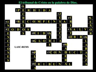 1
2
3
4 5
6 7
8 9
10 11
12 13
14
15
16 17
18
El tribunal de Cristo en la palabra de Dios.
LASC-REMS
S
E
C
R
E
T
O
S
J
U
S
T
I
C
I
A
C
R
I
S
T
O
S
E
Ñ
O
R
I
N
T
E
N
C
I
O
N
E
S
A
I
R
E
A
L
A
B
A
N
Z
A
M
A
D
E
R
A
P
L
A
T
A
P R D I D A
R C O M P E N A
O D S A L V
V I D
B R
G L O I
C O N U C T
R I B U N L
 