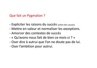 Que fait un Pygmalion ?
- Expliciter les raisons du succès (arbre des causes)
- Mettre en valeur et normaliser les exceptions.
- Amorcer des contextes de succès
- « Qu’avons-nous fait de bien ce mois-ci ? »
- Oser dire à autrui que l’on ne doute pas de lui.
- Oser l’ambition pour autrui.
 