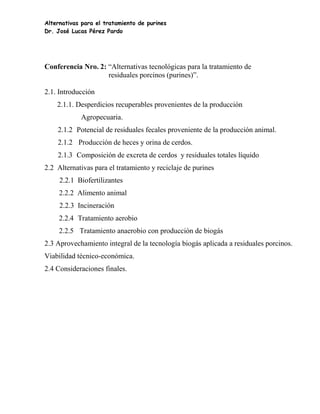 Alternativas para el tratamiento de purines
Dr. José Lucas Pérez Pardo




Conferencia Nro. 2: “Alternativas tecnológicas para la tratamiento de
                    residuales porcinos (purines)”.

2.1. Introducción
    2.1.1. Desperdicios recuperables provenientes de la producción
            Agropecuaria.
    2.1.2 Potencial de residuales fecales proveniente de la producción animal.
    2.1.2 Producción de heces y orina de cerdos.
    2.1.3 Composición de excreta de cerdos y residuales totales líquido
2.2 Alternativas para el tratamiento y reciclaje de purines
     2.2.1 Biofertilizantes
     2.2.2 Alimento animal
     2.2.3 Incineración
     2.2.4 Tratamiento aerobio
     2.2.5 Tratamiento anaerobio con producción de biogás
2.3 Aprovechamiento integral de la tecnología biogás aplicada a residuales porcinos.
Viabilidad técnico-económica.
2.4 Consideraciones finales.
 