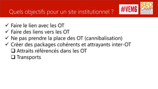 Quels objectifs pour un site institutionnel ?
 Faire le lien avec les OT
 Faire des liens vers les OT
 Ne pas prendre la place des OT (cannibalisation)
 Créer des packages cohérents et attrayants inter-OT
 Attraits référencés dans les OT
 Transports Source : ascap25.com
 