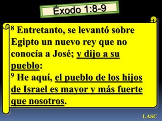 Éxodo 1:8-98 Entretanto, se levantó sobre Egipto un nuevo rey que no conocía a José; y dijo a su pueblo: 9 He aquí, el pueblo de los hijos de Israel es mayor y más fuerte que nosotros. LASC