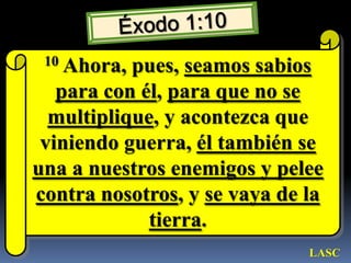 Éxodo 1:1010 Ahora, pues, seamos sabiospara con él, para que no se multiplique, y acontezca que viniendo guerra, él también se una a nuestros enemigos y pelee contra nosotros, y se vaya de la tierra. LASC