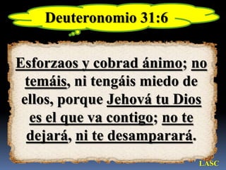Deuteronomio 31:6Esforzaos y cobrad ánimo; no temáis, ni tengáis miedo de ellos, porque Jehová tu Dios es el que va contigo; no te dejará, ni te desamparará.LASC