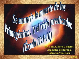 Se anuncia la muerte de los  Primogénitos . Y el viejo predicador.  (Éxodo 11:1-10) Dr. Luis A. Silva Cisneros.                                                         Asamblea de Bárbula                                                             Valencia. Venezuela LASC 
