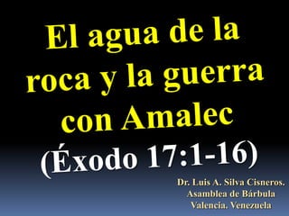 El agua de la roca y la guerra con Amalec (Éxodo 17:1-16) Dr. Luis A. Silva Cisneros.                                                         Asamblea de Bárbula                                                             Valencia. Venezuela 