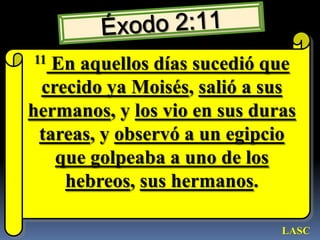 Éxodo 2:1111 En aquellos días sucedió que crecido ya Moisés, salió a sus hermanos, y los vio en sus duras tareas, y observó a un egipcio que golpeaba a uno de los hebreos, sus hermanos.LASC