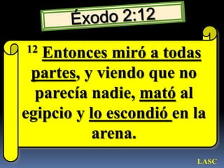 Éxodo 2:1212Entonces miró a todas partes, y viendo que no parecía nadie, mató al egipcio y lo escondió en la arena. LASC