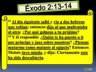 Éxodo 2:13-1413Al día siguiente salió y vio a dos hebreos que reñían; entonces dijo al que maltrataba al otro: ¿Por qué golpeas a tu prójimo? 14 Y él respondió: ¿Quién te ha puesto a ti por príncipe y juez sobre nosotros? ¿Piensas matarme como mataste al egipcio? Entonces Moisés tuvo miedo, y dijo: Ciertamente esto ha sido descubierto. LASC