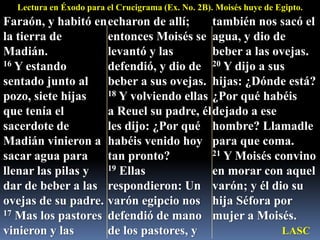 Lectura en Éxodo para el Crucigrama (Ex. No. 2B). Moisés huye de Egipto.Faraón, y habitó en la tierra de Madián. 16 Y estando sentado junto al pozo, siete hijas que tenía el sacerdote de Madián vinieron a sacar agua para llenar las pilas y dar de beber a las ovejas de su padre. 17 Mas los pastores vinieron y las echaron de allí; entonces Moisés se levantó y las defendió, y dio de beber a sus ovejas. 18 Y volviendo ellas a Reuel su padre, él les dijo: ¿Por qué habéis venido hoy tan pronto? 19 Ellas respondieron: Un varón egipcio nos defendió de mano de los pastores, y también nos sacó el agua, y dio de beber a las ovejas. 20 Y dijo a sus hijas: ¿Dónde está? ¿Por qué habéis dejado a ese hombre? Llamadle para que coma. 21 Y Moisés convino en morar con aquel varón; y él dio su hija Séfora por mujer a Moisés. LASC