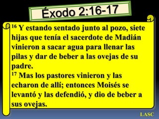 Éxodo 2:16-1716 Y estando sentado junto al pozo, siete hijas que tenía el sacerdote de Madián vinieron a sacar agua para llenar las pilas y dar de beber a las ovejas de su padre. 17 Mas los pastores vinieron y las echaron de allí; entonces Moisés se levantó y las defendió, y dio de beber a sus ovejas. LASC