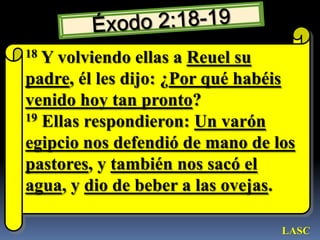 Éxodo 2:18-1918 Y volviendo ellas a Reuel su padre, él les dijo: ¿Por qué habéis venido hoy tan pronto? 19 Ellas respondieron: Un varón egipcio nos defendió de mano de los pastores, y también nos sacó el agua, y dio de beber a las ovejas. LASC