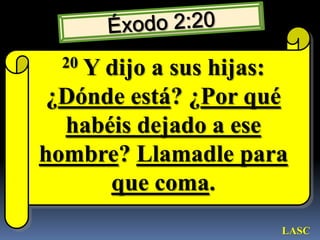 Éxodo 2:2020 Y dijo a sus hijas: ¿Dónde está? ¿Por qué habéis dejado a ese hombre? Llamadle para que coma. LASC