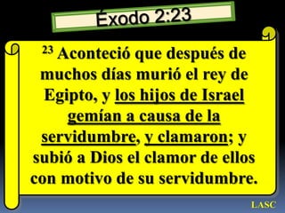 Éxodo 2:2323 Aconteció que después de muchos días murió el rey de Egipto, y los hijos de Israel gemían a causa de la servidumbre, y clamaron; y subió a Dios el clamor de ellos con motivo de su servidumbre. LASC