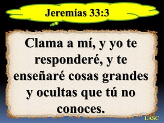 Jeremías 33:3Clama a mí, y yo te responderé, y te enseñaré cosas grandes y ocultas que tú no conoces. LASC