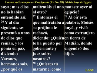 Lectura en Éxodo para el Crucigrama (Ex. No. 2B). Moisés huye de Egipto.suya; mas ellos no lo habían entendido así. 26 Y al día siguiente, se presentó a unos de ellos que reñían, y los ponía en paz, diciendo: Varones, hermanos sois, ¿por qué os maltratáis el uno al otro? 27 Entonces el que maltrataba a su prójimo le rechazó, diciendo: ¿Quién te ha puesto por gobernante y juez sobre nosotros? 28 ¿Quieres tú matarme, como mataste ayer al egipcio? 29 Al oír esta palabra, Moisés huyó, y vivió como extranjero en tierra de Madián, donde engendró dos hijos.LASC