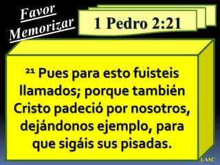 Favor Memorizar1 Pedro 2:2121 Pues para esto fuisteis llamados; porque también Cristo padeció por nosotros, dejándonos ejemplo, para que sigáis sus pisadas. LASC