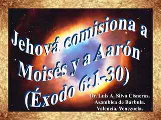 Jehová comisiona a  Moisés y a Aarón (Éxodo 6:1-30) Dr. Luis A. Silva Cisneros.                                                         Asamblea de Bárbula.                                                             Valencia. Venezuela. 