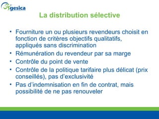 La distribution sélective Fourniture un ou plusieurs revendeurs choisit en fonction de critères objectifs qualitatifs, appliqués sans discrimination Rémunération du revendeur par sa marge Contr ôle du point de vente Contr ôle de la politique tarifaire plus délicat (prix conseillés), pas d’exclusivité Pas d’indemnisation en fin de contrat, mais possibilité de ne pas renouveler 