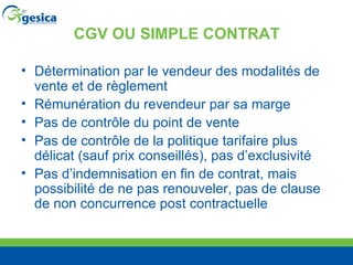CGV OU SIMPLE CONTRAT Détermination par le vendeur des modalités de vente et de règlement Rémunération du revendeur par sa marge Pas de contr ôle du point de vente Pas de contr ôle de la politique tarifaire plus délicat (sauf prix conseillés), pas d’exclusivité Pas d’indemnisation en fin de contrat, mais possibilité de ne pas renouveler, pas de clause de non concurrence post contractuelle 