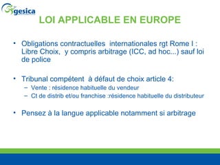LOI APPLICABLE EN EUROPE Obligations contractuelles  internationales rgt Rome I : Libre Choix,  y compris arbitrage (ICC, ad hoc...) sauf loi de police Tribunal compétent  à défaut de choix article 4: Vente : résidence habituelle du vendeur Ct de distrib et/ou franchise :résidence habituelle du distributeur Pensez à la langue applicable notamment si arbitrage 