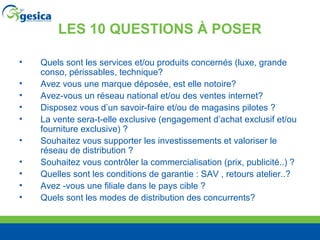 LES 10 QUESTIONS À POSER Quels sont les services et/ou produits concernés (luxe, grande conso, périssables, technique? Avez vous une marque déposée, est elle notoire? Avez-vous un réseau national et/ou des ventes internet? Disposez vous d’un savoir-faire et/ou de magasins pilotes ? La vente sera-t-elle exclusive (engagement d’achat exclusif et/ou fourniture exclusive) ? Souhaitez vous supporter les investissements et valoriser le réseau de distribution ? Souhaitez vous contr ôler la commercialisation (prix, publicité..) ? Quelles sont les conditions de garantie : SAV , retours atelier..? Avez -vous une filiale dans le pays cible ? Quels sont les modes de distribution des concurrents? 