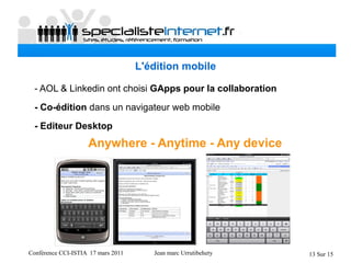 Conférence CCI-ISTIA 17 mars 2011 Jean marc Urrutibehety 13 Sur 15
L'édition mobile
- AOL & Linkedin ont choisi GApps pour la collaboration
- Co-édition dans un navigateur web mobile
- Editeur Desktop
Anywhere - Anytime - Any device
 