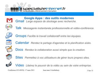Conférence CCI-ISTIA 17 mars 2011 Jean marc Urrutibehety 3 Sur 15
Google Apps : des outils modernes
Gmail Large espace de stockage avec recherche.
Talk Messagerie instantanée professionnelle et vidéo-conférence.
Groups Facilite le travail collaboratif entre les équipes.
Calendar Rendez le partage d'agendas et la planification aisés.
Docs Rendez la collaboration aussi simple que la creation.
Sites Permettez à vos utilisateurs de gérer leurs propres sites.
Video Libérez le pouvoir de la vidéo au sein de votre entreprise.
 