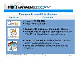 Conférence CCI-ISTIA 17 mars 2011 Jean marc Urrutibehety 7 Sur 15
Exemples de capacité de stockage
Services Capacités
•Espace: 25.600 MB
•Pièce jointe : 25 MB
•Documents Google et stockage : Illimité
•Fichiers mis en ligne et stockage: Limite de 
1Go. Possibilité d'acheter plus d'espace.
•Quota par domaine: 10Gb + 500Mb multiplié 
par le nombre d'utilisateurs payés
•Sites par domaine: illimité/ Pages par site : 
illimitées
 