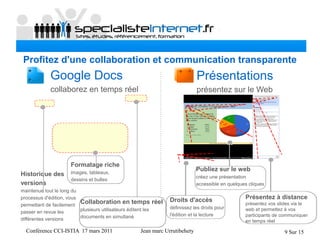 Conférence CCI-ISTIA 17 mars 2011 Jean marc Urrutibehety 9 Sur 15
Profitez d'une collaboration et communication transparente
Droits d'accès
définissez les droits pour
l'édition et la lecture
Publiez sur le web
créez une présentation
accessible en quelques cliques
Présentations
présentez sur le Web
Historique des
versions
maintenue tout le long du
processus d'édition, vous
permettant de facilement
passer en revue les
différentes versions
Formatage riche
images, tableaux,
dessins et bulles
Présentez à distance
présentez vos slides via le
web et permettez à vos
participants de communiquer
en temps réel
Google Docs
collaborez en temps réel
Collaboration en temps réel
plusieurs utilisateurs éditent les
documents en simultané
 