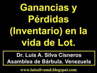 Dr. Luis A. Silva Cisneros
Asamblea de Bárbula. Venezuela
www.luissilvamd.blogspot.com
Ganancias y
Pérdidas
(Inventario) en la
vida de Lot.
 