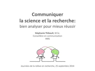 Communiquer 
la science et la recherche: 
bien analyser pour mieux réussir 
Stéphanie Thibault, M.Sc. 
Conseillère en communication 
INRS 
Journées de la relève en recherche, 25 septembre 2014 
 