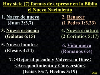 Hay siete (7) formas de expresar en la Biblia
             el Nuevo Nacimiento
1. Nacer de nuevo            2. Renacer
   (Juan 3:3,7)              (1 Pedro 1:3,23)
3. Nueva creación           4. Nueva criatura
  (Gálatas 6:15)            (2 Corintios 5:17)
5. Nuevo hombre              6. Vida nueva
  (Efesios 4:24)            (Romanos 6:4)
   7. >Dejar al pecado y Volverse a Dios<
      <Arrepentimiento y Conversión<
         (Isaías 55:7, Hechos 3:19)       LASC
 