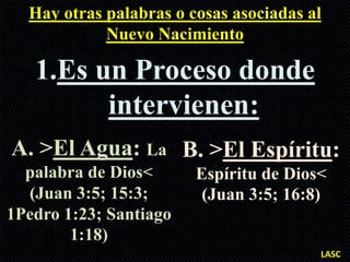 Hay otras palabras o cosas asociadas al
            Nuevo Nacimiento

   1.Es un Proceso donde
         intervienen:
A. >El Agua: La B. >El Espíritu:
  palabra de Dios<      Espíritu de Dios<
  (Juan 3:5; 15:3;       (Juan 3:5; 16:8)
1Pedro 1:23; Santiago
        1:18)
                                        LASC
 