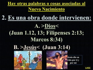 Hay otras palabras o cosas asociadas al
            Nuevo Nacimiento
2. Es una obra donde intervienen:
            A. >Dios<
  (Juan 1.12, 13; Filipenses 2:13;
           Marcos 8:34)
    B. >Jesús< (Juan 3:14)
                               Jesús dio su
                               vida por ti y
                                  por mí

                                               LASC
 