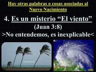Hay otras palabras o cosas asociadas al
            Nuevo Nacimiento

4. Es un misterio “El viento”
          (Juan 3:8)
>No entendemos, es inexplicable<




                                        LASC
 