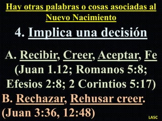 Hay otras palabras o cosas asociadas al
          Nuevo Nacimiento
  4. Implica una decisión
 A. Recibir, Creer, Aceptar, Fe
   (Juan 1.12; Romanos 5:8;
 Efesios 2:8; 2 Corintios 5:17)
B. Rechazar, Rehusar creer.
(Juan 3:36, 12:48)                   LASC
 