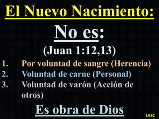 El Nuevo Nacimiento:
             No es:
          (Juan 1:12,13)
1.   Por voluntad de sangre (Herencia)
2.   Voluntad de carne (Personal)
3.   Voluntad de varón (Acción de
     otros)
        Es obra de Dios             LASC
 