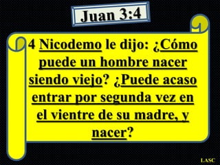 4 Nicodemo le dijo: ¿Cómo
  puede un hombre nacer
siendo viejo? ¿Puede acaso
 entrar por segunda vez en
  el vientre de su madre, y
            nacer?
                              LASC
 
