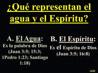 ¿Qué representan el
   agua y el Espíritu?
  A. El Agua: B. El Espíritu:
Es la palabra de Dios Es el Espíritu de Dios
  (Juan 3:5; 15:3;       (Juan 3:5; 16:8)
1Pedro 1:23; Santiago
        1:18)
                                        LASC
 
