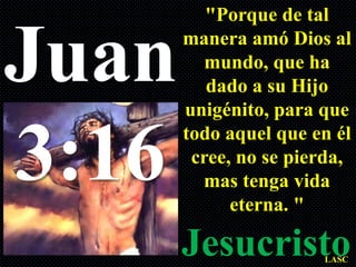 "Porque de tal


Juan   manera amó Dios al
         mundo, que ha
          dado a su Hijo
       unigénito, para que


3:16   todo aquel que en él
        cree, no se pierda,
         mas tenga vida
             eterna. "

       Jesucristo      LASC
 