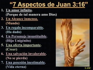 1. Un amor infinito.
   (Porque de tal manera amo Dios)
2. Un Alcance inmenso.
   (Mundo)
3. Un regalo incomparable.
   (Ha dado)
4. Un Personaje insustituible.
   (Hijo Unigénito)
5. Una oferta importante.
   (Creer)
6. Una salvación invalorable.
   (No se pierda)
7. Una posesión inestimable.
   (Vida eterna)                     LASC
 