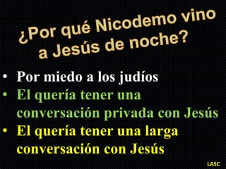 • Por miedo a los judíos
• El quería tener una
  conversación privada con Jesús
• El quería tener una larga
  conversación con Jesús
                              LASC
 