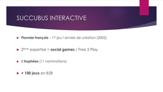 SUCCUBUS INTERACTIVE
 Pionnier français – 1er jeu l’année de création (2002)
 2ème expertise = social games / Free 2 Play
 8 trophées (11 nominations)
 + 100 jeux en B2B
 