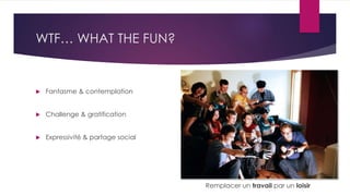 WTF… WHAT THE FUN?
 Fantasme & contemplation
 Challenge & gratification
 Expressivité & partage social
Remplacer un travail par un loisir
 